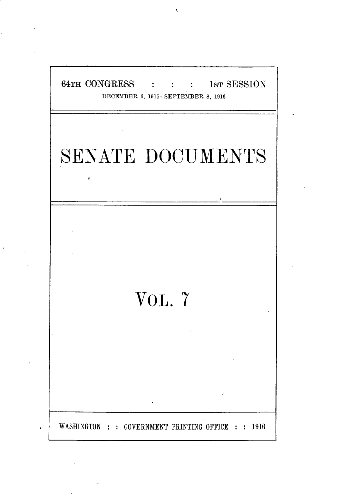 handle is hein.usccsset/usconset30222 and id is 1 raw text is: 




64TH CONGRESS            1ST SESSION
       DECEMBER 6, 1915-SEPTEMBER 8, 1916


SENATE DOCUMENTS


VOL.


7


WASHINGTON : : GOVERNMENT PRINTING OFFICE : : 1916


