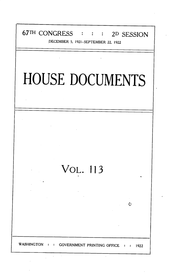 handle is hein.usccsset/usconset30239 and id is 1 raw text is: 



:  :  : 2D SESSION


DECEMBER 5, 1921-SEPTEMBER 22, 1922


HOUSE DOCUMENTS


VOL.


113


0


WASHINGTON : : GOVERNMENT PRINTING OFFICE : : 1922


67THCONGRESS


