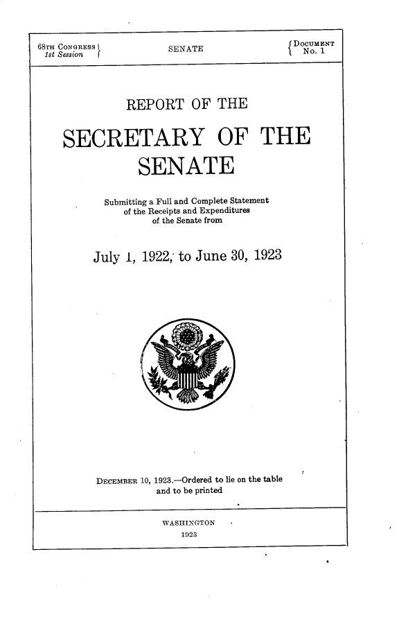 handle is hein.usccsset/usconset30242 and id is 1 raw text is: 



68TH CONGRESS
1st Session


SENATE


DOCUMENT
{No. 1


           REPORT OF THE



SECRETARY OF THE


             SENATE


       Submitting a Full and Complete Statement
          of the Receipts and Expenditures
               of the Senate from



     July  1, 1922, to June  30, 1923























     DECEMBER 10, 1923.-Ordered to lie on the table
                and to be printed


                WASHINGTON
                    1923


