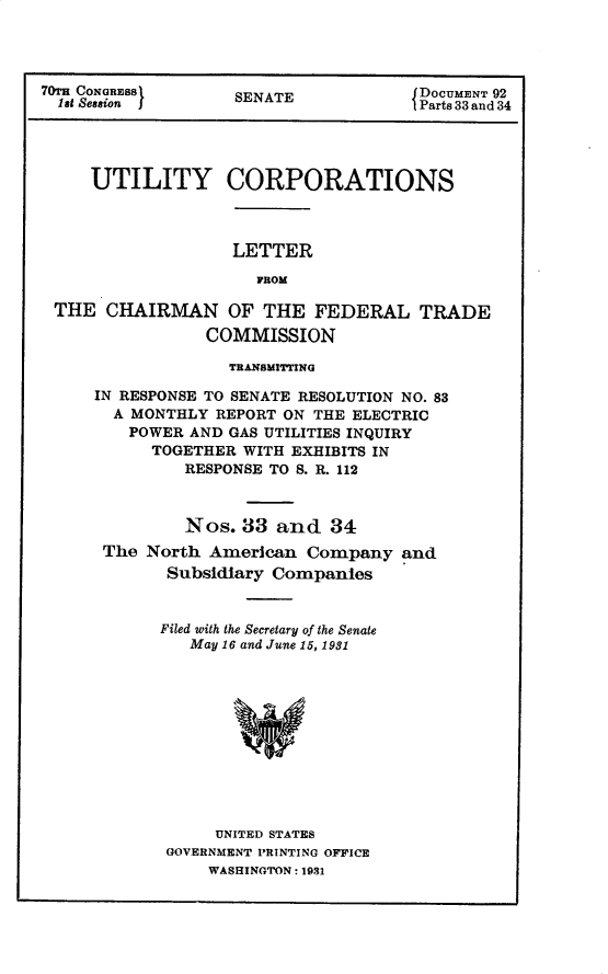 handle is hein.usccsset/usconset30243 and id is 1 raw text is: 




70TH CONGRES8       SENATE            DOCUMENT 92
  1st Session j                       Parts 33 and 34




     UTILITY CORPORATIONS



                   LETTER

                      FROM

 THE   CHAIRMAN OF THE FEDERAL TRADE
                 COMMISSION

                   TRANSMITTING

     IN RESPONSE TO SENATE RESOLUTION NO. 83
       A MONTHLY  REPORT ON THE ELECTRIC
         POWER AND GAS UTILITIES INQUIRY
           TOGETHER WITH EXHIBITS IN
               RESPONSE TO S. R. 112



               Nos. 33  and  34
      The  North American  Company   and
             Subsidiary Companies


             Filed with the Secretary of the Senate
               May 16 and June 15, 1931












                  UNITED STATES
             GOVERNMENT PRINTING OFFICE
                 WASHINGTON: 1931


