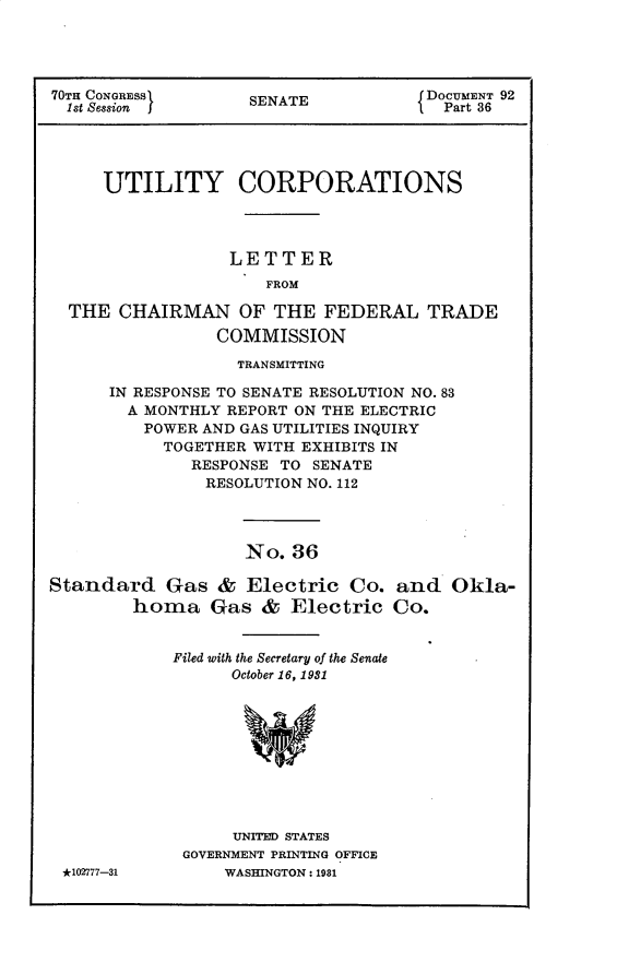 handle is hein.usccsset/usconset30245 and id is 1 raw text is: 




70TH CONGRESS       SENATE            DOCUMENT 92
  1st Session f                      I  Part 36




     UTILITY CORPORATIONS




                  LETTER
                      FROM

  THE  CHAIRMAN OF THE FEDERAL TRADE
                 COMMISSION


             TRANSMITTING

IN RESPONSE TO SENATE RESOLUTION NO. 83
  A MONTHLY REPORT ON THE ELECTRIC
    POWER AND GAS UTILITIES INQUIRY
    TOGETHER  WITH EXHIBITS IN
        RESPONSE TO  SENATE
          RESOLUTION NO. 112


No.  36


Standard Gas & Electric Co.
        homa Gas & Electric


            Filed with the Secretary of the Senate
                  October 16, 1981










                  UNITED STATES
             GOVERNMENT PRINTING OFFICE


and   Okla-
Co.


*102777-31


WASHINGTON: 1981


