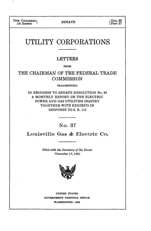 handle is hein.usccsset/usconset30246 and id is 1 raw text is: 




70TH CONGRESS        SENATE                Doc. 92
  1s t Session                             Part 37





     UTILITY CORPORATIONS



                   LETTERS

                      FROM

  THE  CHAIRMAN OF THE FEDERAL TRADE
                 COMMISSION


             TRANSMITTING

 IN RESPONSE TO SENATE RESOLUTION No. 83
 A  MONTHLY REPORT ON THE ELECTRIC
    POWER AND GAS UTILITIES INQUIRY
      TOGETHER WITH EXHIBITS IN
          RESPONSE TO S. R. 112




              No.  37

Louisville   Gas   & Electric   Co.


Filed with the Secretary of the Senate
     November 17, 1981










     UNITED STATES
 GOVERNMENT PRINTING OFFICE
     WASHINGTON: 1982


