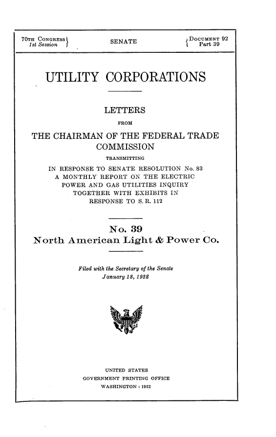 handle is hein.usccsset/usconset30248 and id is 1 raw text is: 




70TH CONGRESSf      SENATE            DOCUMENT 92
  1st Session                           Part 39




     UTILITY CORPORATIONS




                   LETTERS

                      FROM

  THE  CHAIRMAN OF THE FEDERAL TRADE
                 COMMISSION
                   TRANSMITTING
      IN RESPONSE TO SENATE RESOLUTION No. 83
        A MONTHLY REPORT ON THE ELECTRIC
        POWER  AND GAS UTILITIES INQUIRY
            TOGETHER WITH EXHIBITS IN
               RESPONSE TO S. R. 112



                    No.  39
   North   American Light & Power Co.



             Filed with the Secretary of the Senate
                  January 18, 1982













                  UNITED STATES
              GOVERNMENT PRINTING OFFICE
                  WASHINGTON: 1932


