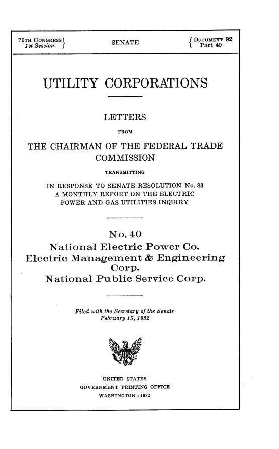handle is hein.usccsset/usconset30249 and id is 1 raw text is: 




70TH CONGRESS      SENATE           Docur  92
1st Session                           Part 40





     UTILITY CORPORATIONS



                  LETTERS

                     FROM

  THE  CHAIRMAN   OF THE  FEDERAL   TRADE
                COMMISSION

                  TRANSMITTING

      IN RESPONSE TO SENATE RESOLUTION No. 83
        A MONTHLY REPORT ON THE ELECTRIC
        POWER AND GAS UTILITIES INQUIRY




                   No. 40

      National   Electric Power   Co.
 Electric  Management & Engineering
                   Corp.
      National  Public  Service  Corp.


Filed with the Secretary of the Senate
     February 15, 1932








     UNITED STATES
 GOVERNMENT PRINTING OFFICE
     WASHINGTON: 1932



