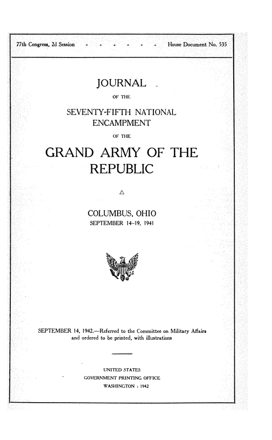 handle is hein.usccsset/usconset30252 and id is 1 raw text is: 





77th Congress, 2d Session -              House Document No. 535





                      JOURNAL

                          OF THE

              SEVENTY-FIFTH NAT ONAL
                     ENCAMPMENT

                          OF THE


GRAND ARMY OF THE

            REPUBLIC


                    A


            COLUMBUS, OHIO
            SEPTEMBER 14-19, 1941


SEPTEMBER 14, 1942.-Referred to the Committee on Military Affairs
         and ordered to be printed, with illustrations




                  UNITED STATES
            GOVERNMENT PRINTING OFFICE
                  WASHINGTON : 1942


