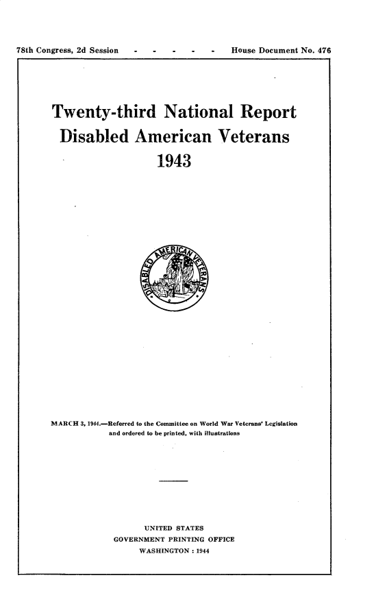 handle is hein.usccsset/usconset30255 and id is 1 raw text is: 





78th Congress, 2d Session             -   House Document No. 476


Twenty-third National Report


  Disabled American Veterans


                     1943


MARCH 3, 1944.-Referred to the Committee on World War Veterans' Legislation
           and ordered to be printed, with illustrations













                  UNITED STATES
            GOVERNMENT PRINTING OFFICE
                 WASHINGTON: 1944


