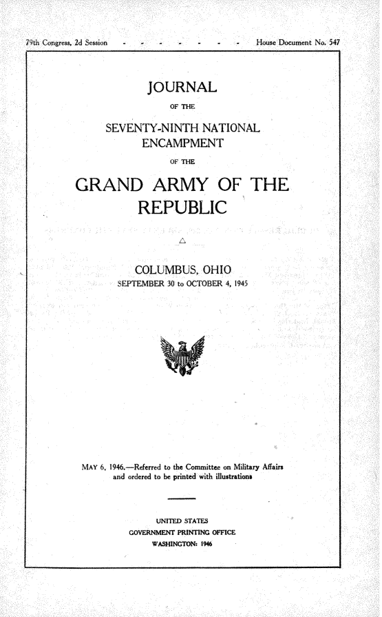 handle is hein.usccsset/usconset30257 and id is 1 raw text is: 



79th Congress, 2d Session -          -       House Document No. 547


        JOURNAL

            OF THE

SEVENTY-NINTH NATIONAL
       ENCAMPMENT

            OF THE


GRAND ARMY OF THE

            REPUBLIC





            COLUMBUS, OHIO
        SEPTEMBER 30 to OCTOBER 4, 1945



















 MAY 6, 1946.-Referred to the Committee on Military Affairs
       and ordered to be printed with illustrations


     UNITED STATES
GOVERNMENT PRINTING OFFICE
    WASHINGTON: 1946


