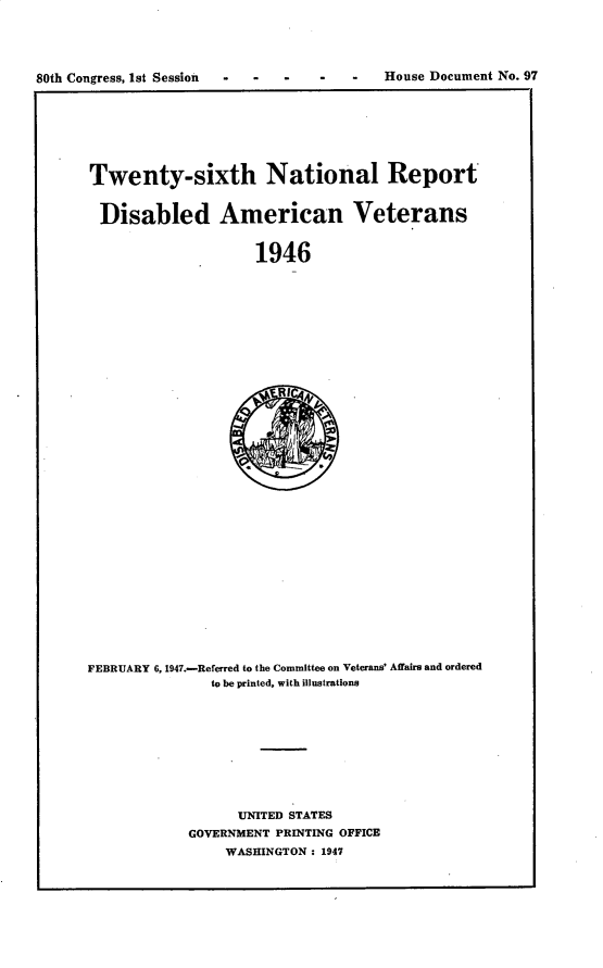 handle is hein.usccsset/usconset30259 and id is 1 raw text is: 





80th Congress, 1st Session - - -   -   -   House Document No. 97


Twenty-sixth National Report


Disabled American Veterans


                     1946


FEBRUARY 6, 1947.-Referred to the Committee on Veterans' Affairs and ordered
               to be printed, with illustrations









                   UNITED STATES
            GOVERNMENT PRINTING OFFICE
                 WASHINGTON : 1947


80th Congress, 1st Session -   -


House Document No. 97


