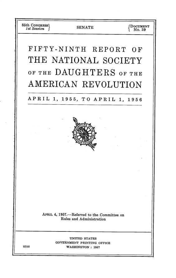 handle is hein.usccsset/usconset30261 and id is 1 raw text is: 



85th CONGRESSSENATE            DOCUMENT
1st Seasion f                   No. 39


FIFTY-NINTH


REPORT


THE NATIONAL SOCIETY

OF THE  DAUGHTERS OF THE

AMERICAN REVOLUTION


APRIL  1, 1955, TO APRIL  1, 1956


APRIL 4, 1957.-Referred to the Committee on
     Rules and Administration


    UNITED STATES
GOVERNMENT PRINTING OFFICE
   WASHINGTON : 1957


92195


OF


I


