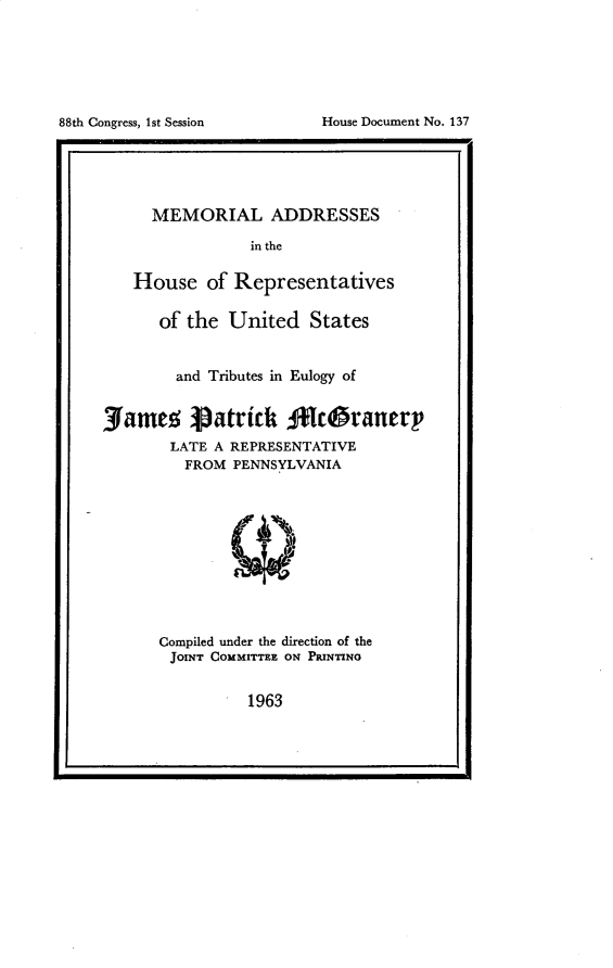 handle is hein.usccsset/usconset30265 and id is 1 raw text is: 







88th Congress, 1st Session    House Document No. 137


      MEMORIAL ADDRESSES

                 in the

    House   of Representatives

       of the  United   States


         and Tributes in Eulogy of


3amez Vatrick           klcgranery
        LATE A REPRESENTATIVE
          FROM PENNSYLVANIA











       Compiled under the direction of the
       JOmT  COMMITTEE ON PRINTING


1963


88th Congress, 1st Session


House Document No. 137


