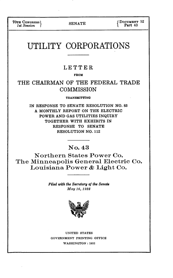 handle is hein.usccsset/usconset30271 and id is 1 raw text is: 



70TH CONGRESS      SENATE           DOCUMENT 92
  1st Seasion      S E                Part 43




     UTILITY CORPORATIONS




                 LETTER
                     FROM

  THE  CHAIRMAN   OF THE  FEDERAL   TRADE
                COMMISSION
                  TRANSMITTING

      IN RESPONSE TO SENATE RESOLUTION NO. 83
      A  MONTHLY REPORT ON THE ELECTRIC
         POWER AND GAS UTILITIES INQUIRY
           TOGETHER WITH EXHIBITS IN
              RESPONSE TO SENATE
              RESOLUTION NO. 112



                   No. 43

       Northern States Power Co.
 The  Minneapolis General Electric Co.
      Louisiana   Power   & Light  Co.


Filed with the Secretary of the Senate
      May 16, 1932









      UNITED STATES
 GOVERNMENT PRINTING OFFICE
     WASHINGTON: 1932


