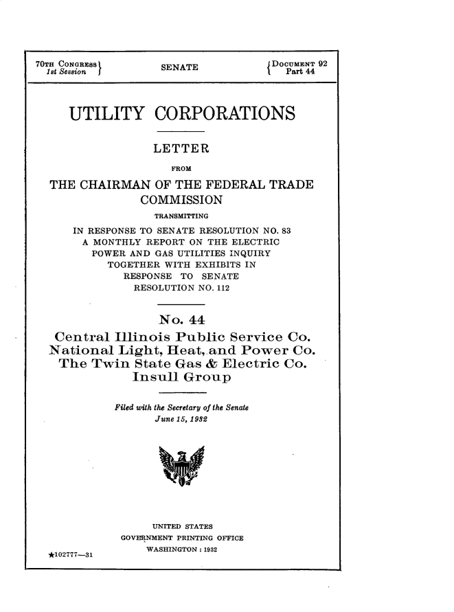 handle is hein.usccsset/usconset30272 and id is 1 raw text is: 





70TH CONGRESS      SENATE            DOCUMENT 92
  1st Session I                        Part 44




     UTILITY CORPORATIONS


                  LETTER

                     FROM

  THE  CHAIRMAN   OF  THE FEDERAL   TRADE
                COMMISSION
                  TRANSMITTING
      IN RESPONSE TO SENATE RESOLUTION NO. 83
      A  MONTHLY REPORT ON THE ELECTRIC
         POWER AND GAS UTILITIES INQUIRY
           TOGETHER WITH EXHIBITS IN
              RESPONSE TO SENATE
              RESOLUTION NO. 112


                   No.  44

   Central  Illinois  Public  Service  Co.
   National  Light, Heat,.and   Power   Co.
   The   Twin  State  Gas &  Electric Co.
               Insull  Group


            Filed with the Secretary of the Senate
                  June 15, 1932










                  UNITED STATES
             GOVERNMENT PRINTING OFFICE

  *102777-31     WASHINGTON: 1932


