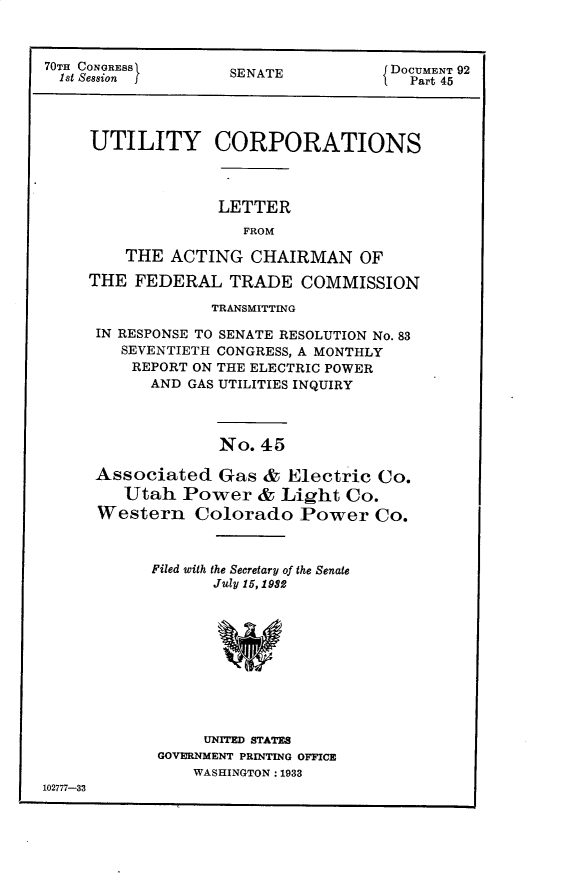 handle is hein.usccsset/usconset30273 and id is 1 raw text is: 



70TH CONGRESSS                      DOCUMENT 92
  1st Seasion j    SENATE             Part 45




     UTILITY CORPORATIONS



                  LETTER
                     FROM

        THE  ACTING  CHAIRMAN OF

     THE FEDERAL   TRADE   COMMISSION


            TRANSMITTING

IN RESPONSE TO SENATE RESOLUTION No. 83
   SEVENTIETH CONGRESS, A MONTHLY
   REPORT ON THE ELECTRIC POWER
      AND GAS UTILITIES INQUIRY



             No. 45

Associated   Gas &  Electric Co.
   Utah  Power   & Light  Co.
Western   Colorado   Power   Co.


           Filed with the Secretary of the Senate
                  July 15, 1982










                  UNITED STATES
            GOVERNMENT PRINTING OFFICE
                WASHINGTON: 1933
102777-33


