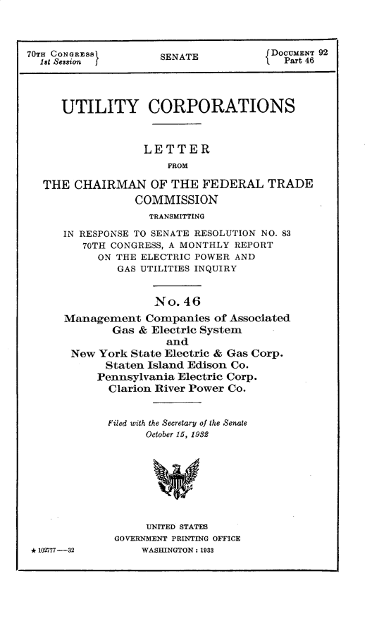 handle is hein.usccsset/usconset30274 and id is 1 raw text is: 



70TH CONGRESS        SENATE           JDOCUMENT 92
  18t Session j                          Part 46




      UTILITY CORPORATIONS



                   LETTER
                       FROM

   THE  CHAIRMAN OF THE FEDERAL TRADE
                 COMMISSION
                    TRANSMITTING
      IN RESPONSE TO SENATE RESOLUTION NO. 83
         70TH CONGRESS, A MONTHLY REPORT
           ON THE ELECTRIC POWER AND
              GAS UTILITIES INQUIRY


                    No.  46
      Management   Companies  of Associated
              Gas & Electric System
                      and
       New  York State Electric & Gas Corp.
             Staten Island Edison Co.
           Pennsylvania Electric Corp.
             Clarion River Power Co.


             Filed with the Secretary of the Senate
                   October 15, 1982








                   UNITED STATES
              GOVERNMENT PRINTING OFFICE
 * 102777-32      WASHINGTON: 1933


