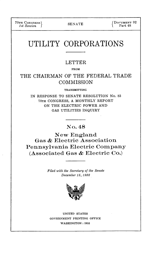 handle is hein.usccsset/usconset30276 and id is 1 raw text is: 




70TH CONGRESS       SENATE           DOCUMENT 92
  1st Session j                        Part 48




     UTILITY CORPORATIONS



                   LETTER
                     FROM

  THE  CHAIRMAN   OF  THE FEDERAL   TRADE
                COMMISSION


              TRANSMITTING

  IN RESPONSE TO SENATE RESOLUTION No. 83
     70TH CONGRESS, A MONTHLY REPORT
       ON THE ELECTRIC POWER AND
          GAS UTILITIES INQUIRY



               No. 48

           New  England
   Gas  & Electric  Association
Pennsylvania Electric Company
(Associated Gas & Electric Co.)


Filed with the Secretary of the Senate
     December 15, 1932









     UNITED STATES
 GOVERNMENT PRINTING OFFICE
     WASHINGTON: 1933


