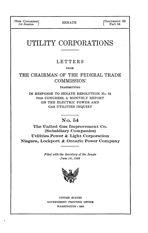 handle is hein.usccsset/usconset30278 and id is 1 raw text is: 




70TH CONGRESS       SENATE            DOCUMENT 92
  1st Session f                         Part 54





     UTILITY CORPORATIONS




                  LETTERS
                      FROM

  THE  CHAIRMAN OF THE FEDERAL TRADE
                 COMMISSION
                   TRANSMITTING

      IN RESPONSE TO SENATE RESOLUTION No. 83
         70TH CONGRESS, A MONTHLY REPORT
           ON THE ELECTRIC POWER AND
              GAS UTILITIES INQUIRY



                    No.  54
        The United Gas Improvement  Co.
             (Subsidiary Companies)
       Utilities Power & Light Corporation
   Niagara, Lockport & Ontario Power Company


Filed with the Secretary of the Senate
       June 16, 1938










       UNITED STATES
 GOVERNMENT PRINTING OFFICE
     WASHINGTON: 1988


