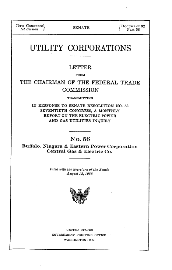 handle is hein.usccsset/usconset30280 and id is 1 raw text is: 




70TH CONGRESSi       SENATE            DOCUMENT 92
  let Session j                          Part 56




     UTILITY CORPORATIONS



                    LETTER
                      FROM

 THE   CHAIRMAN OF THE FEDERAL TRADE

                 COMMISSION

                   TRANSMITTING

      IN RESPONSE TO SENATE RESOLUTION NO. 83
         SEVENTIETH CONGRESS, A MONTHLY
         REPORT  ON THE ELECTRIC POWER
            AND GAS UTILITIES INQUIRY



                    No.  56
  Buffalo, Niagara & Eastern Power Corporation
           Central Gas & Electric Co.


Filed with the Secretary of the Senate
      August 18, 1988












      UNITED STATES
 GOVERNMENT PRINTING OFFICE
     WASHINGTON: 1934


