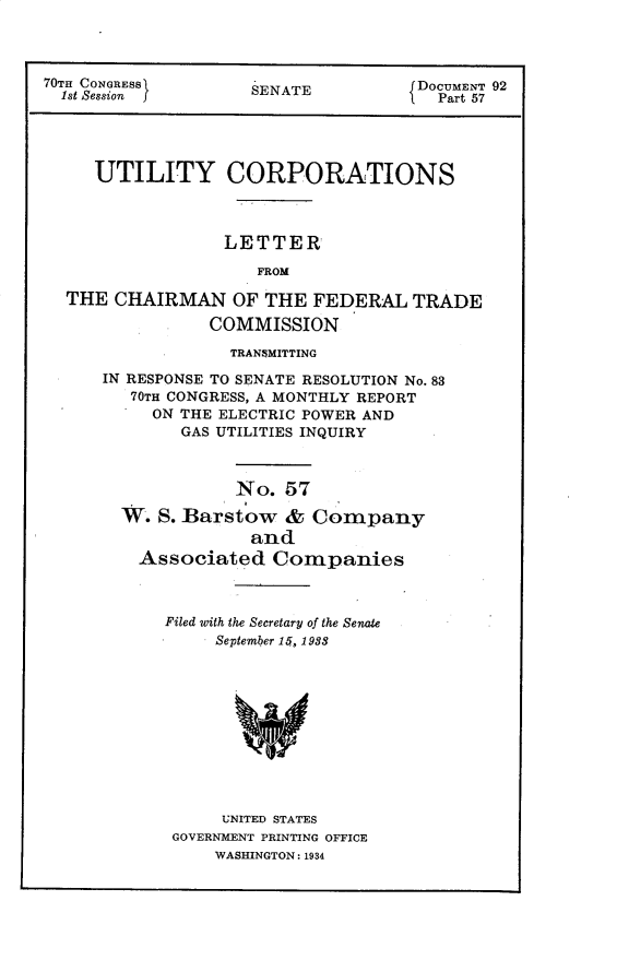 handle is hein.usccsset/usconset30281 and id is 1 raw text is: 



70TE CONGRESS        SENATE          DOCUMENT 92
  1st Session j                        Part 57




     UTILITY CORPORATIONS



                  LETTER

                     FROM

  THE  CHAIRMAN OF THE FEDERAL TRADE

                COMMISSION

                  TRANSMITTING

      IN RESPONSE TO SENATE RESOLUTION No. 83
         70TH CONGRESS, A MONTHLY REPORT
           ON THE ELECTRIC POWER AND
              GAS UTILITIES INQUIRY



                   No.  57

        W. S. Barstow   &  Company
                     and
         Associated Companies


Filed with the Secretary of the Senate
     September 15, 1988











     UNITED STATES
 GOVERNMENT PRINTING OFFICE
     WASHINGTON: 1934


