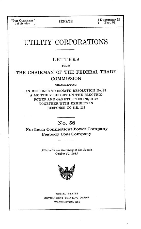 handle is hein.usccsset/usconset30282 and id is 1 raw text is: 




70TH CONGRESS       SENATE           DOCMENT 92
  1 st Session fEAT                    Part 58





     UTILITY CORPORATIONS



                 LETTERS
                     FROM

  THE  CHAIRMAN OF THE FEDERAL TRADE

                 COMMISSION
                 TRANSMITTING

      IN RESPONSE TO SENATE RESOLUTION No. 83
        A MONTHLY REPORT ON THE ELECTRIC
        POWER  AND GAS UTILITIES INQUIRY
            TOGETHER WITH EXHIBITS IN
               RESPONSE TO S.R. 112



                   No.  58

      Northern Connecticut Power Company
             Peabody Coal Company


Filed with the Secretary of the Senate
      October 80, 1933










      UNITED STATES
 GOVERNMENT PRINTING OFFICE
     WASHINGTON: 1984



