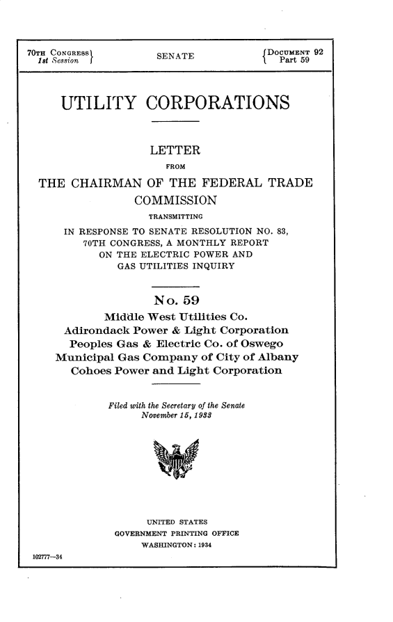 handle is hein.usccsset/usconset30283 and id is 1 raw text is: 



70TH CONGRESS       SENATE           DOCUMENT 92
  1st Session I     SNPart 59




     UTILITY CORPORATIONS



                   LETTER
                      FROM

  THE  CHAIRMAN OF THE FEDERAL TRADE

                 COMMISSION
                   TRANSMITTING
      IN RESPONSE TO SENATE RESOLUTION NO. 83,
         70TH CONGRESS, A MONTHLY REPORT
           ON THE ELECTRIC POWER AND
              GAS UTILITIES INQUIRY



                    No. 59
            Middle West Utilities Co.
      Adirondack Power & Light Corporation
      Peoples Gas & Electric Co. of Oswego
    Municipal Gas Company  of City of Albany
       Cohoes Power and Light Corporation


             Filed with the Secretary of the Senate
                  November 15, 1938










                  UNITED STATES
              GOVERNMENT PRINTING OFFICE
                  WASHINGTON: 1934
 102777-34


