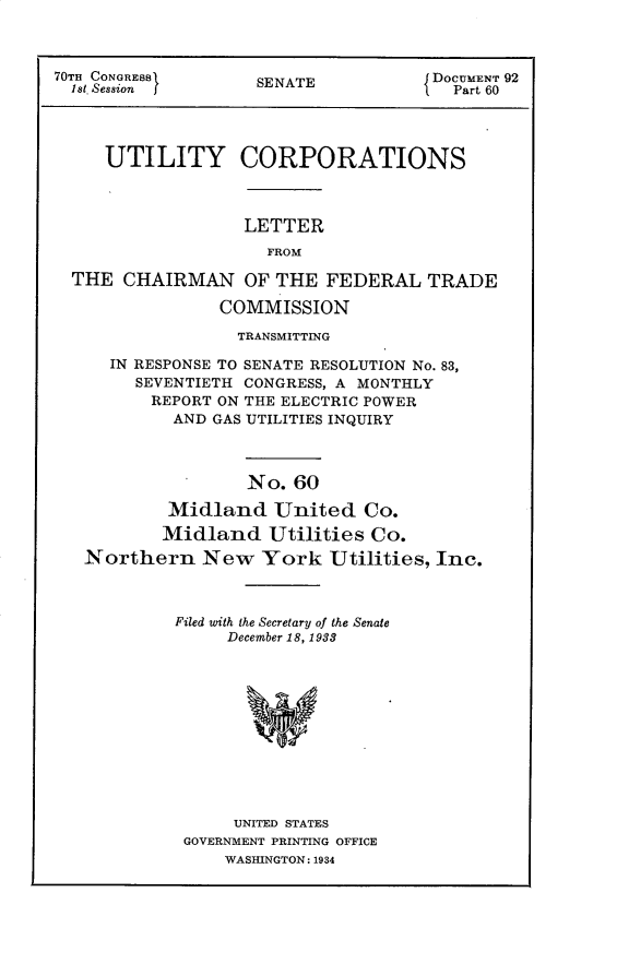 handle is hein.usccsset/usconset30284 and id is 1 raw text is: 



70TH CONGRESS       SENATE           DOCUMENT 92
  1st. Session                          Part 60




     UTILITY CORPORATIONS



                   LETTER
                     FROM

  THE  CHAIRMAN OF THE FEDERAL TRADE

                COMMISSION

                  TRANSMITTING

      IN RESPONSE TO SENATE RESOLUTION No. 83,
        SEVENTIETH CONGRESS, A MONTHLY
          REPORT ON THE ELECTRIC POWER
            AND GAS UTILITIES INQUIRY



                   No.  60

           Midland United Co.
           Midland   Utilities Co.
   Northern New York Utilities, Inc.


Filed with the Secretary of the Senate
     December 18, 1938












     UNITED STATES
 GOVERNMENT PRINTING OFFICE
     WASHINGTON: 1934


