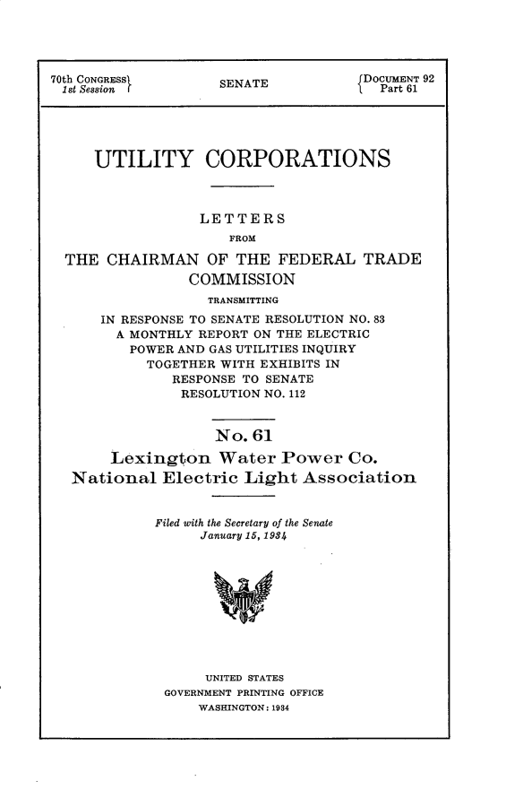handle is hein.usccsset/usconset30285 and id is 1 raw text is: 





70th CONGRESS       SENATE            DOCUMENT 92
1st Session         S                   Part 61





     UTILITY CORPORATIONS



                  LETTERS
                      FROM

  THE  CHAIRMAN OF THE FEDERAL TRADE
                 COMMISSION
                   TRANSMITTING
      IN RESPONSE TO SENATE RESOLUTION NO. 83
        A MONTHLY REPORT ON THE ELECTRIC
          POWER AND GAS UTILITIES INQUIRY
            TOGETHER WITH EXHIBITS IN
               RESPONSE TO SENATE
               RESOLUTION NO. 112


                    No. 61

       Lexington Water Power Co.
   National  Electric  Light  Association


Filed with the Secretary of the Senate
     January 15, 1984











     UNITED STATES
 GOVERNMENT PRINTING OFFICE
     WASHINGTON: 1934


