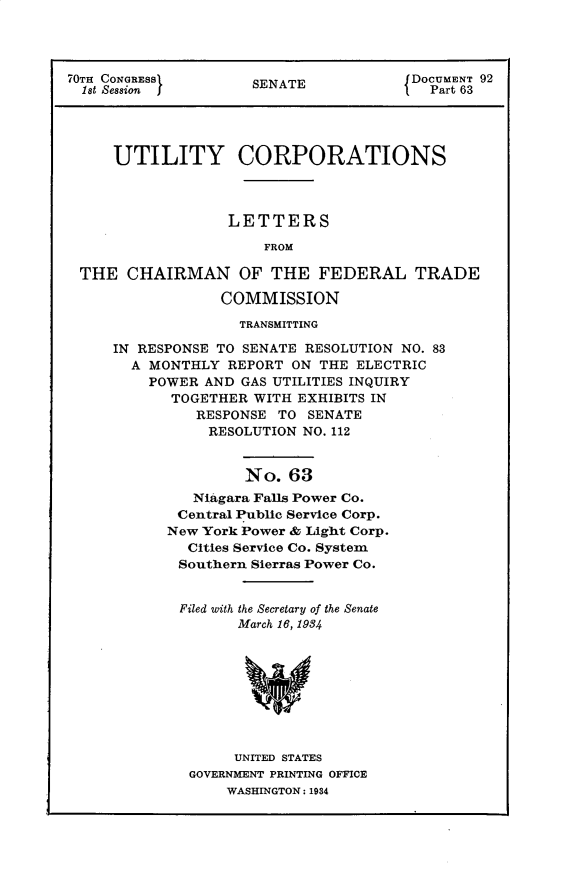 handle is hein.usccsset/usconset30287 and id is 1 raw text is: 




70TH CONGRESS        S                  DOCUMENT 92
  1st Session I      SENATE               Part 63




     UTILITY CORPORATIONS




                   LETTERS

                       FROM

 THE   CHAIRMAN OF THE FEDERAL TRADE

                  COMMISSION

                    TRANSMITTING

     IN RESPONSE TO SENATE RESOLUTION NO. 83
       A MONTHLY  REPORT  ON THE ELECTRIC
         POWER  AND GAS UTILITIES INQUIRY
            TOGETHER WITH  EXHIBITS IN
               RESPONSE TO  SENATE
               RESOLUTION  NO. 112


                    No.   63
              Niagara Falls Power Co.
              Central Public Service Corp.
           New York Power & Light Corp.
              Cities Service Co. System
              Southern Sierras Power Co.


Filed with the Secretary of the Senate
       March 16, 1984









       UNITED STATES
 GOVERNMENT PRINTING OFFICE
     WASHINGTON: 1934


