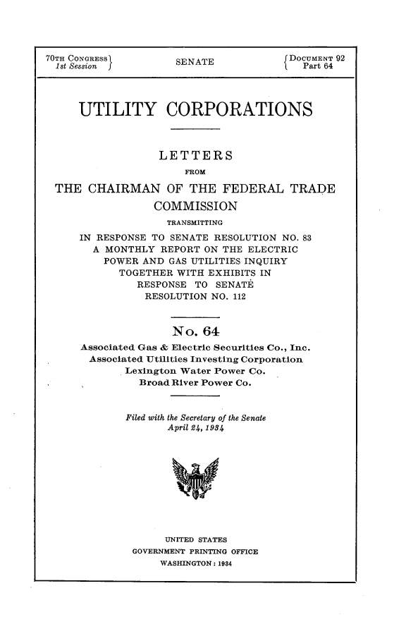 handle is hein.usccsset/usconset30288 and id is 1 raw text is: 



70TH CONGRESS)        S                 DOCUMENT 92
  1st Session ]       SENATE              Part 64




     UTILITY CORPORATIONS



                   LETTERS
                       FROM

  THE CHAIRMAN OF THE FEDERAL TRADE

                  COMMISSION
                    TRANSMITTING
      IN RESPONSE TO SENATE RESOLUTION NO. 83
        A MONTHLY REPORT ON THE ELECTRIC
          POWER AND GAS UTILITIES INQUIRY
            TOGETHER WITH EXHIBITS IN
               RESPONSE TO SENATE
               RESOLUTION NO. 112



                     No. 64
      Associated Gas & Electric Securities Co., Inc.
      Associated Utilities Investing Corporation
             Lexington Water Power Co.
               Broad River Power Co.


Filed with the Secretary of the Senate
       April 24, 1984











       UNITED STATES
 GOVERNMENT PRINTING OFFICE
      WASHINGTON: 1934


