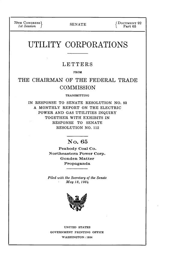 handle is hein.usccsset/usconset30289 and id is 1 raw text is: 




70TH CONGRESS        SENATE           JDOCUMENT 92
  1st Session ]                       f  Part 65




     UTILITY CORPORATIONS




                  LETTERS

                      FROM

 THE   CHAIRMAN OF THE FEDERAL TRADE

                 COMMISSION

                   TRANSMITTING

     IN RESPONSE TO SENATE RESOLUTION NO. 83
       A MONTHLY  REPORT ON THE ELECTRIC
         POWER AND GAS UTILITIES INQUIRY
            TOGETHER WITH EXHIBITS IN
              RESPONSE  TO SENATE
                RESOLUTION NO. 112


                    No.  65
                 Peabody Coal Co.
             Northeastern Power Corp.
                 Gonden Matter
                   Propaganda


             Filed with the Secretary of the Senate
                   May 18,1934










                   UNITED STATES
              GOVERNMENT PRINTING OFFICE
                  WASHINGTON: 1934


