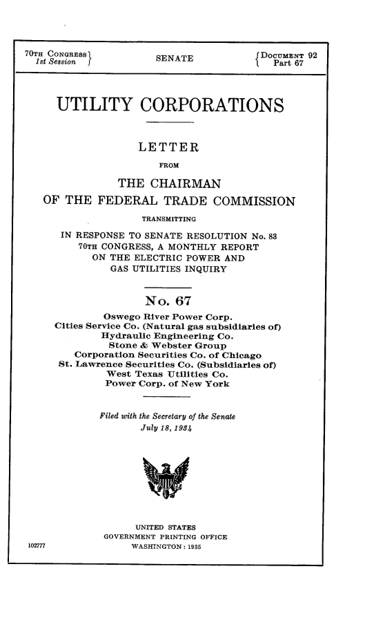 handle is hein.usccsset/usconset30291 and id is 1 raw text is: 




70TH CONGRESS          SENATE            DOC     92
  1st Session }                            Part 67




     UTILITY CORPORATIONS



                    LETTER

                       FROM

                THE   CHAIRMAN

   OF  THE   FEDERAL TRADE COMMISSION

                    TRANSMITTING

      IN RESPONSE TO SENATE RESOLUTION No. 83
         70TH CONGRESS, A MONTHLY REPORT
            ON THE ELECTRIC POWER AND
               GAS UTILITIES INQUIRY



                     No.  67
              Oswego River Power Corp.
     Cities Service Co. (Natural gas subsidiaries of)
             Hydraulic Engineering Co.
             Stone  & Webster Group
         Corporation Securities Co. of Chicago
      St. Lawrence Securities Co. (Subsidiaries of)
              West Texas Utilities Co.
              Power Corp. of New York


              Filed with the Secretary of the Senate
                    July 18, 1934










                    UNITED STATES
              GOVERNMENT PRINTING OFFICE
 102777           WASHINGTON: 1935


