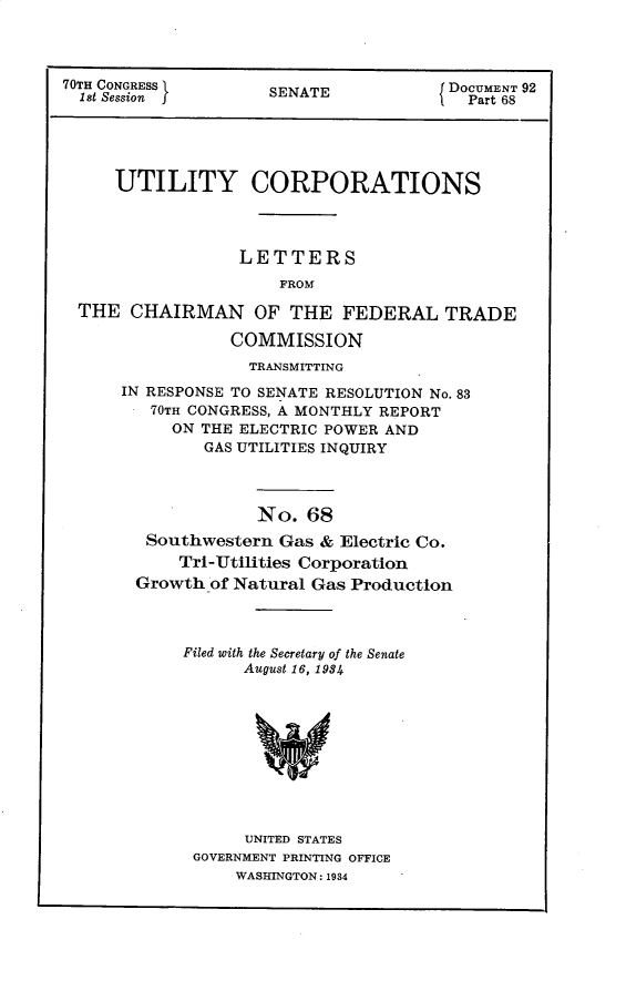handle is hein.usccsset/usconset30292 and id is 1 raw text is: 



70TH CONGRESS        SENATE            DOCUMENT 92
  1st Session f                          Part 68





     UTILITY CORPORATIONS




                  LETTERS
                      FROM

  THE  CHAIRMAN OF THE FEDERAL TRADE

                 COMMISSION
                   TRANSMITTING

      IN RESPONSE TO SENATE RESOLUTION No. 83
         70TH CONGRESS, A MONTHLY REPORT
           ON THE ELECTRIC POWER AND
              GAS UTILITIES INQUIRY



                    No.  68
        Southwestern  Gas & Electric Co.
            Tri-Utilities Corporation
       Growth  of Natural Gas Production


Filed with the Secretary of the Senate
      August 16, 1984










      UNITED STATES
 GOVERNMENT PRINTING OFFICE
     WASHINGTON: 1984


