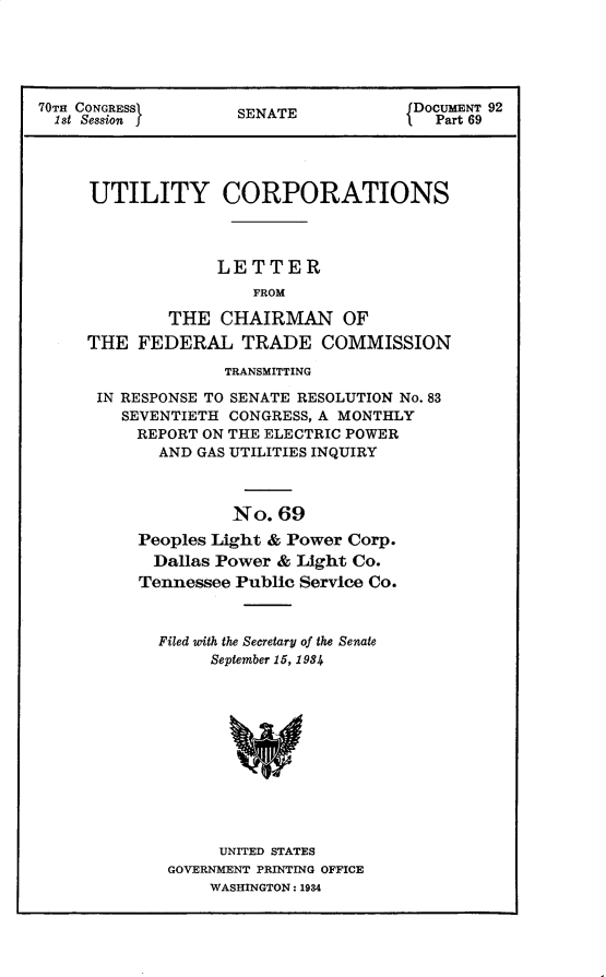 handle is hein.usccsset/usconset30293 and id is 1 raw text is: 





70TH CONGRESS£ SENATE DOCUMENT 92
  1st Session                             Part 69




     UTILITY CORPORATIONS




                   LETTER
                      FROM

              THE  CHAIRMAN OF
     THE  FEDERAL TRADE COMMISSION


             TRANSMITTING

IN RESPONSE TO SENATE RESOLUTION No. 83
   SEVENTIETH CONGRESS, A MONTHLY
   REPORT  ON THE ELECTRIC POWER
      AND GAS UTILITIES INQUIRY



              No.  69
    Peoples Light & Power Corp.
      Dallas Power & Light Co.
    Tennessee Public Service Co.


Filed with the Secretary of the Senate
     September 15, 1984












     UNITED STATES
 GOVERNMENT PRINTING OFFICE
     WASHINGTON: 1934


