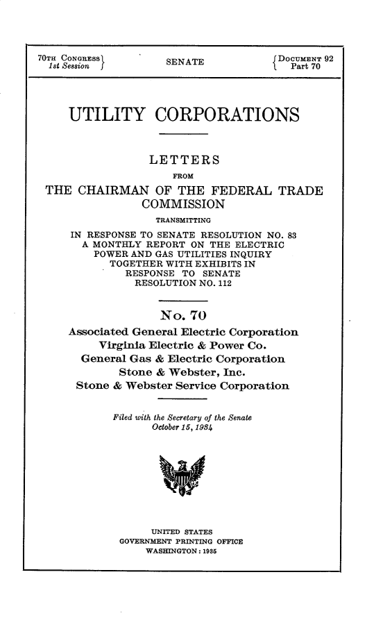 handle is hein.usccsset/usconset30294 and id is 1 raw text is: 




70TH CONGRESS        SENATE            DOCUMENT 92
  1st Session f                          Part 70




     UTILITY CORPORATIONS



                  LETTERS
                      FROM
 THE   CHAIRMAN OF THE FEDERAL TRADE
                 COMMISSION
                   TRANSMITTING
     IN RESPONSE TO SENATE RESOLUTION NO. 83
       A MONTHLY REPORT  ON THE ELECTRIC
         POWER AND GAS UTILITIES INQUIRY
            TOGETHER WITH EXHIBITS IN
              RESPONSE TO  SENATE
                RESOLUTION NO. 112


                    No.  70
     Associated General Electric Corporation
          Virginia Electric & Power Co.
       General Gas & Electric Corporation
             Stone & Webster, Inc.
      Stone & Webster Service Corporation


            Filed with the Secretary of the Senate
                  October 15, 1984










                  UNITED STATES
             GOVERNMENT PRINTING OFFICE
                 WASHINGTON: 1985


