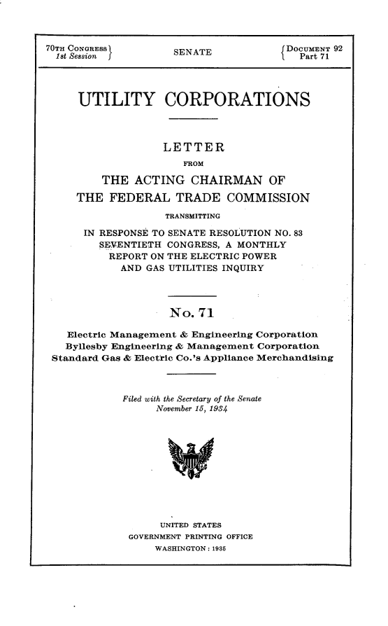handle is hein.usccsset/usconset30295 and id is 1 raw text is: 



70TH CONGRESS        SENATE             DOCUMENT 92
  1st Session                             Part 71




     UTILITY CORPORATIONS




                   LETTER
                       FROM

         THE   ACTING   CHAIRMAN OF

     THE  FEDERAL TRADE COMMISSION

                    TRANSMITTING

      IN RESPONSE TO SENATE RESOLUTION NO. 83
         SEVENTIETH CONGRESS, A MONTHLY
         REPORT  ON THE ELECTRIC POWER
            AND  GAS UTILITIES INQUIRY




                    No.  71

   Electric Management & Engineering Corporation
   Byllesby Engineering & Management Corporation
 Standard Gas & Electric Co.'s Appliance Merchandising


Filed with the Secretary of the Senate
      November 15, 1934












      UNITED STATES
 GOVERNMENT PRINTING OFFICE
     WASHINGTON: 1985


