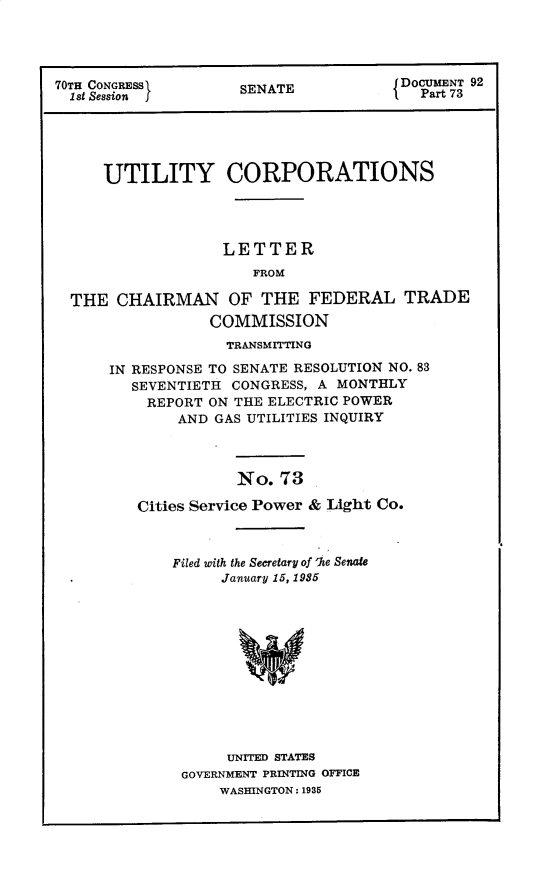 handle is hein.usccsset/usconset30296 and id is 1 raw text is: 




70TH CONGRESS        SENATE            DOCUMENT 92
  1st Session j                          Part 73





     UTILITY CORPORATIONS




                   LETTER
                      FROM

  THE  CHAIRMAN OF THE FEDERAL TRADE
                 COMMISSION


             TRANSMITTING

IN RESPONSE TO SENATE RESOLUTION NO. 83
   SEVENTIETH CONGRESS, A MONTHLY
   REPORT  ON THE ELECTRIC POWER
        AND GAS UTILITIES INQUIRY



              No.  73

   Cities Service Power & Light Co.


Filed with the Secretary of 'Ie Senate
     January 15, 1985












     UNITED STATES
 GOVERNMENT PRINTING OFFICE
     WASHINGTON: 1935


