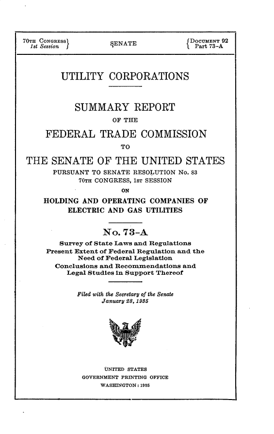 handle is hein.usccsset/usconset30297 and id is 1 raw text is: 




70TH CONGRES         ENATE            DOCUMENT 92
  1st Session j                      1 Part 73-A




         UTILITY CORPORATIONS



            SUMMARY REPORT
                     OF THE

     FEDERAL TRADE COMMISSION
                      TO

 THE   SENATE OF THE UNITED STATES
       PURSUANT TO SENATE RESOLUTION No. 83
             70TH CONGRESS, 1ST SESSION
                       ON
     HOLDING  AND OPERATING  COMPANIES  OF
          ELECTRIC AND  GAS UTILITIES


             No.  73-A
   Survey of State Laws and Regulations
Present Extent of Federal Regulation and the
       Need of Federal Legislation
  Conclusions and Recommendations and
     Legal Studies in Support Thereof


       Filed with the Secretary of the Senate
             January 28, 1935









             UNITED STATES
        GOVERNMENT PRINTING OFFICE
            WASHINGTON: 1985


