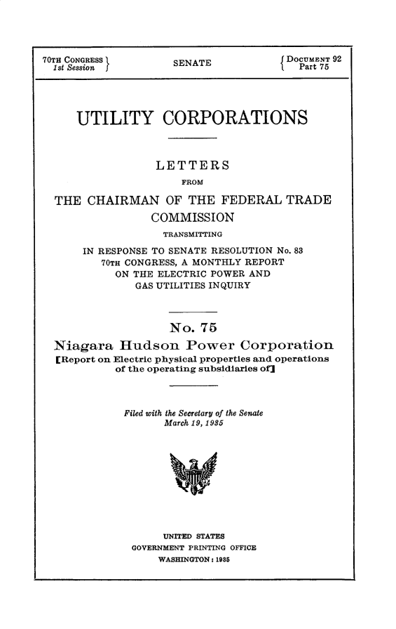 handle is hein.usccsset/usconset30298 and id is 1 raw text is: 




70TH CONGRESS        SENATE            DOCUMENT 92
  1st Session f      S                   Part 75





     UTILITY CORPORATIONS



                  LETTERS
                      FROM

  THE  CHAIRMAN OF THE FEDERAL TRADE

                 COMMISSION
                   TRANSMITTING

      IN RESPONSE TO SENATE RESOLUTION No. 83
         70TH CONGRESS, A MONTHLY REPORT
            ON THE ELECTRIC POWER AND
               GAS UTILITIES INQUIRY



                    No.  75

  Niagara   Hudson Power Corporation
  [Report on Electric physical properties and operations
            of the operating subsidiaries of]


Filed with the Secretary of the Senate
      March 19, 1935











      UNITED STATES
 GOVERNMENT PRINTING OFFICE
     WASHINGTON: 1985


