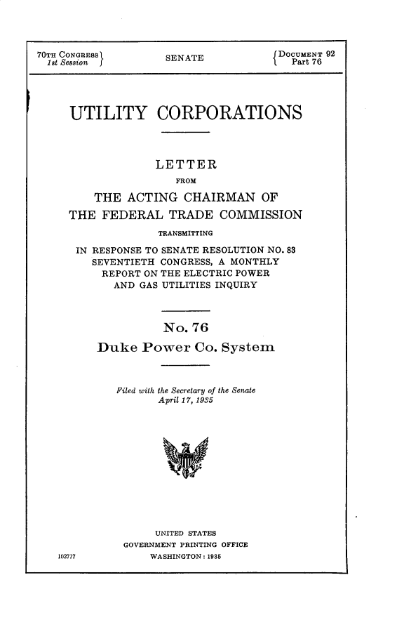 handle is hein.usccsset/usconset30299 and id is 1 raw text is: 




70TH CONGRESS       SENATE            DOCUMENT 92
  1st Session                           Part 76





     UTILITY CORPORATIONS




                   LETTER
                      FROM

         THE  ACTING   CHAIRMAN OF

     THE  FEDERAL TRADE COMMISSION

                   TRANSMITTING

      IN RESPONSE TO SENATE RESOLUTION NO. 83
         SEVENTIETH CONGRESS, A MONTHLY
         REPORT  ON THE ELECTRIC POWER
            AND GAS UTILITIES INQUIRY




                    No.  76

         Duke Power Co. System


102777


Filed with the Secretary of the Senate
       April 17, 1935













       UNITED STATES
 GOVERNMENT PRINTING OFFICE
     WASHINGTON: 1985



