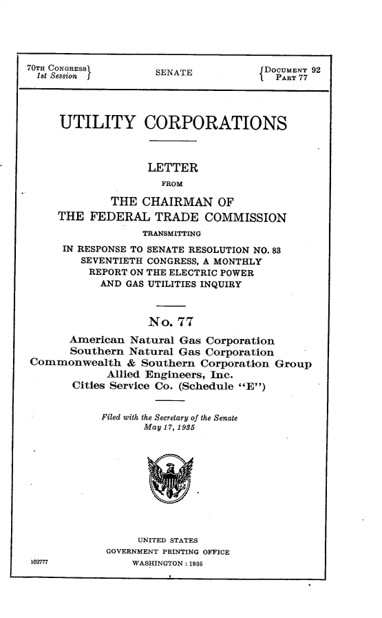 handle is hein.usccsset/usconset30300 and id is 1 raw text is: 





70TH CONGRESS                         DOCUMENT 92
  1st Session jSENATE                  PA  77




     UTILITY CORPORATIONS



                   LETTER
                     FROM

             THE  CHAIRMAN OF
     THE  FEDERAL   TRADE   COMMISSION
                  TRANSMITTING
      IN RESPONSE TO SENATE RESOLUTION NO. 83
         SEVENTIETH CONGRESS, A MONTHLY
         REPORT ON THE ELECTRIC POWER
            AND GAS UTILITIES INQUIRY



                   No.  77

       American Natural Gas Corporation
       Southern Natural Gas Corporation
Commonwealth & Southern Corporation Group
             Allied Engineers, Inc.
       Cities Service Co. (Schedule E)


            Filed with the Secretary. of the Senate
                  May 17, 1935











                  UNITED STATES
             GOVERNMENT PRINTING OFFICE
 102777          WASHINGTON: 1935


