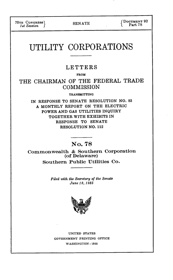 handle is hein.usccsset/usconset30302 and id is 1 raw text is: 



70TH CONGRESS        SENATE            DOCUMENT 92
  1st Session f                       '  Part 78




     UTILITY CORPORATIONS



                  LETTERS
                      FROM

 THE   CHAIRMAN OF THE FEDERAL TRADE
                 COMMISSION
                   TRANSMITTING
      IN RESPONSE TO SENATE RESOLUTION NO. 83
        A MONTHLY REPORT ON THE ELECTRIC
        POWER  AND GAS UTILITIES INQUIRY
            TOGETHER WITH EXHIBITS IN
               RESPONSE TO SENATE
               RESOLUTION NO. 112



                    No.  78

     Commonwealth   &  Southern Corporation
                  (of Delaware)
          Southern Public Utilities Co.


Filed with the Secretary of the Senate
       June 18, 1985











       UNITED STATES
 GOVERNMENT PRINTING OFFICE
     WASHINGTON: 1935


