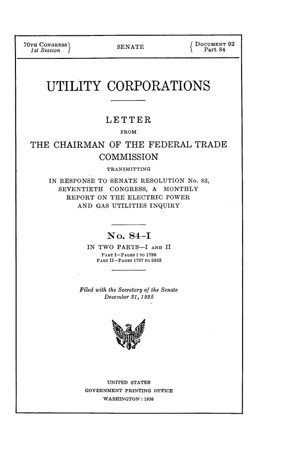 handle is hein.usccsset/usconset30306 and id is 1 raw text is: 




70TH CONGRESS         SENATE            DOCUMENT 92
  1st Session f                           Part 84





     UTILITY CORPORATIONS



                   LETTER
                       FROM

  THE  CHAIRMAN OF THE FEDERAL TRADE

                  COMMISSION
                  TRANSMITTING

      IN RESPONSE TO SENATE RESOLUTION No. 83,
        SEVENTIETH  CONGRESS, A  MONTHLY
          REPORT ON THE ELECTRIC POWER
             AND GAS UTILITIES INQUIRY



                   No.   84-I
               IN TWO PARTS-I AND II
                  PART I-PAGES 1 TO 1796
                  PART I-PAGES 1797 TO 3853



             Filed with the Secretary of the Senate
                   December 31, 1935











                   UNITED STATES
              GOVERNMENT PRINTING OFFICE
                  WASHINGTON: 1936


