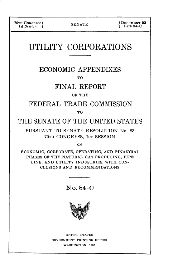 handle is hein.usccsset/usconset30307 and id is 1 raw text is: 



70TH CONGRESS)    SENATE          DOCUMENT 92
1st Session j                    1 Part 84-C




     UTILITY CORPORATIONS




        ECONOMIC APPENDIXES

                    TO

             FINAL   REPORT

                  OF THE

     FEDERAL TRADE COMMISSION

                    TO

 THE  SENATE   OF  THE  UNITED   STATES

    PURSUANT TO SENATE RESOLUTION No. 83
          70TH CONGRESS, 1ST SESSION

                    ON

  ECONOMIC, CORPORATE, OPERATING, AND FINANCIAL
    PHASES OF THE NATURAL GAS PRODUCING, PIPE
    LINE, AND UTILITY INDUSTRIES, WITH CON-
        CLUSIONS AND RECOMMENDATIONS


     No. 84-C










     UNITED STATES
GOVERNMENT PRINTING OFFICE
    WASHINGTON: 1936


