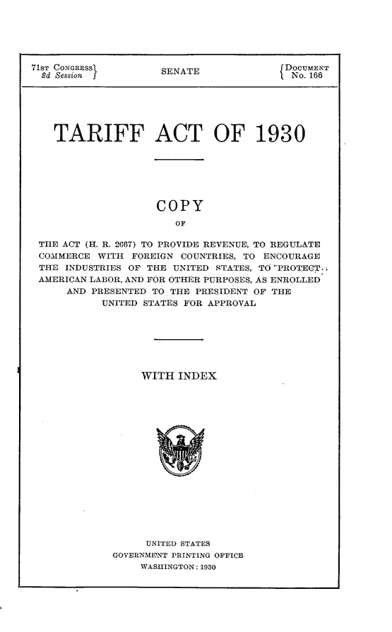 handle is hein.usccsset/usconset30308 and id is 1 raw text is: 






71ST CONGRESS        SENATE              DOCUMENT
  2d Session I                            No. 166






    TARIFF ACT OF 1930







                    COPY

                       OF

 THE ACT (H. R. 2667) TO PROVIDE REVENUE, TO REGULATE
 COMMERCE  WITH FOREIGN COUNTRIES, TO ENCOURAGE
 THE INDUSTRIES OF THE UNITED RTATES, TO PROTECT,;
 AMERICAN LABOR, AND FOR OTHER PURPOSES, AS ENROLLED
      AND PRESENTED TO THE PRESIDENT OF THE
           UNITED STATES FOR APPROVAL


     WITH  INDEX


















     UNITED STATES
GOVERNMEYNT PRINTING OFFICE
    WASHINGTON: 1930


