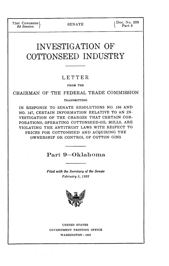 handle is hein.usccsset/usconset30312 and id is 1 raw text is: 




71ST CONGRESS       SENATE             Doc. No. 209
  2d Session I                           Part 9




         INVESTIGATION OF

     COTTONSEED INDUSTRY




                  LETTER

                    FROM THE

CHAIRMAN   OF THE  FEDERAL  TRADE  COMMISSION
                   TRANSMITTING

  IN RESPONSE TO SENATE RESOLUTIONS NO. 136 AND
  NO. 147, CERTAIN INFORMATION RELATIVE TO AN IN-
  VESTIGATION OF THE CHARGES THAT CERTAIN COR-
  PORATIONS, OPERATING COTTONSEED-OIL MILLS, ARE
  VIOLATING THE ANTITRUST LAWS WITH RESPECT TO
     PRICES FOR COTTONSEED AND ACQUIRING THE
       OWNERSHIP OR CONTROL OF COTTON GINS



             Part  9-Oklahoma



             Filed with the Secretary of the Senate
                  February 5, 1932











                  UNITED STATES
              GOVERNMENT PRINTING OFFICE
                  WASHINGTON: 1932


