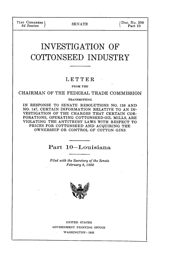 handle is hein.usccsset/usconset30313 and id is 1 raw text is: 




71ST CONGRESS       SENATE            Doc. No. 209
  2d Session j                           Part 10





         INVESTIGATION OF

     COTTONSEED INDUSTRY




                  LETTER
                    FROM THE

 CHAIRMAN  OF THE FEDERAL  TRADE  COMMISSION
                   TRANSMITTING
  IN RESPONSE TO SENATE RESOLUTIONS NO. 136 AND
  NO. 147, CERTAIN INFORMATION RELATIVE TO AN IN-
  VESTIGATION OF THE CHARGES THAT CERTAIN COR-
  PORATIONS, OPERATING COTTONSEED-OIL MILLS, ARE
  VIOLATING THE ANTITRUST LAWS WITH RESPECT TO
     PRICES FOR COTTONSEED AND ACQUIRING THE
     OWNERSHIP  OR CONTROL OF COTTON GINS



            Part  10-Louisiana


            Filed with the Secretary of the Senate
                  February 8, 1932













                  UNITED STATES
             GOVERNMENT PRINTING OFFICE
                 WASHINGTON: 1932


