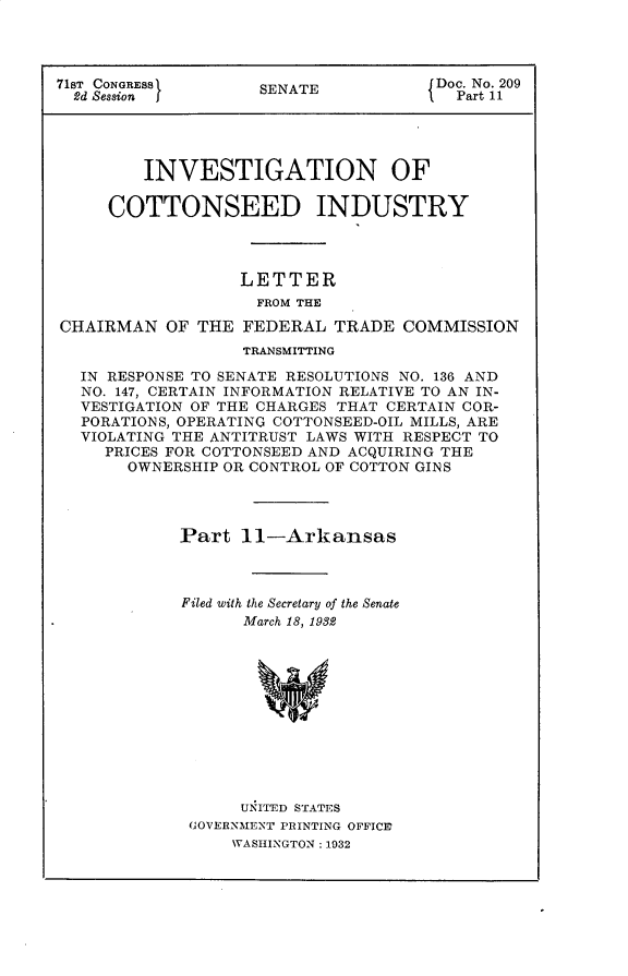 handle is hein.usccsset/usconset30314 and id is 1 raw text is: 




71ST CONGRESS       SENATE            Doc. No. 209
  2d Session j                          Part 11




         INVESTIGATION OF

     COTTONSEED INDUSTRY




                  LETTER
                    FROM THE

CHAIRMAN   OF THE  FEDERAL  TRADE  COMMISSION
                   TRANSMITTING

  IN RESPONSE TO SENATE RESOLUTIONS NO. 136 AND
  NO. 147, CERTAIN INFORMATION RELATIVE TO AN IN-
  VESTIGATION OF THE CHARGES THAT CERTAIN COR-
  PORATIONS, OPERATING COTTONSEED-OIL MILLS, ARE
  VIOLATING THE ANTITRUST LAWS WITH RESPECT TO
     PRICES FOR COTTONSEED AND ACQUIRING THE
       OWNERSHIP OR CONTROL OF COTTON GINS




            Part  11-Arkansas



            Filed with the Secretary of the Senate
                   March 18, 1982












                   UNITED STATES
             GOVERNMENT PRINTING OFFICE
                  WASHINGTON: 1932


