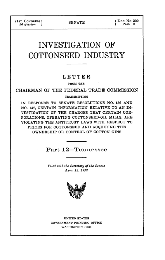 handle is hein.usccsset/usconset30315 and id is 1 raw text is: 



71sT CONGREBB       SENATE             Doe. No.209
  Ed Session I                        I  Part 12




         INVESTIGATION OF

     COTTONSEED INDUSTRY




                  LETTER
                    FROM THE

CHAIRMAN   OF THE  FEDERAL  TRADE  COMMISSION
                   TRANSMITTING
  IN RESPONSE TO SENATE RESOLUTIONS NO. 136 AND
  NO. 147, CERTAIN INFORMATION RELATIVE TO AN IN-
  VESTIGATION OF THE CHARGES THAT CERTAIN COR-
  PORATIONS, OPERATING COTTONSEED-OIL MILLS, ARE
  VIOLATING THE ANTITRUST LAWS WITH RESPECT TO
     PRICES FOR COTTONSEED AND ACQUIRING THE
       OWNERSHIP OR CONTROL OF COTTON GINS



            Part  12-Tennessee



            Filed with the Secretary of the Senate
                   April 12, 1982











                   UNITED STATES
              GOVERNMENT PRINTING OFFICE
                  WASHINGTON: 1932


