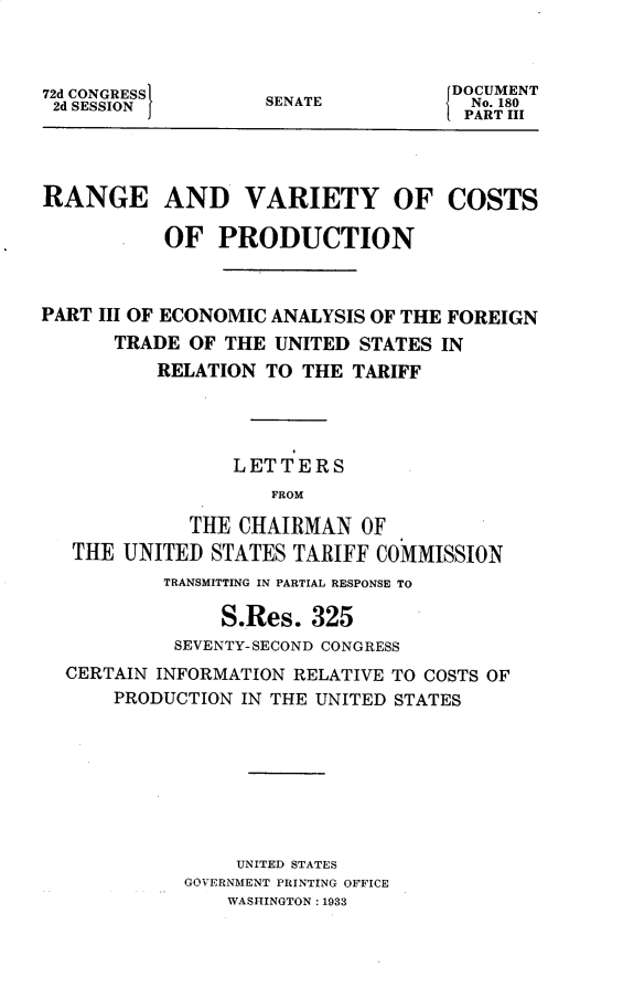 handle is hein.usccsset/usconset30322 and id is 1 raw text is: 



72d CONGRESS 1
2d SESSION


SENATE


DOCUMENT
  No. 180
  PART III


RANGE AND VARIETY OF COSTS

           OF   PRODUCTION



PART III OF ECONOMIC ANALYSIS OF THE FOREIGN
      TRADE  OF THE UNITED  STATES IN
          RELATION  TO THE TARIFF




                 LETTERS
                    FROM

             THE CHAIRMAN   OF
   THE UNITED  STATES TARIFF COMMISSION
           TRANSMITTING IN PARTIAL RESPONSE TO

                S.Res.  325
            SEVENTY-SECOND CONGRESS
  CERTAIN INFORMATION RELATIVE TO COSTS OF
      PRODUCTION  IN THE UNITED STATES








                 UNITED STATES
             GOVERNMENT PRINTING OFFICE
                WASHINGTON: 1933


