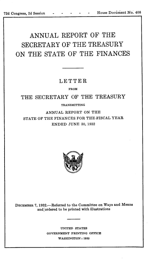handle is hein.usccsset/usconset30323 and id is 1 raw text is: 

72d Congress, 2d Session           House Dociment No. 408





          ANNUAL REPORT OF THE

       SECRETARY OF THE TREASURY

    ON   THE   STATE OF THE FINANCES





                     LETTER

                        FROM

      THE   SECRETARY OF THE TREASURY
                     TRANSMITTING

                ANNUAL REPORT ON THE
       STATE OF THE FINANCES FOR THE.FISCAL YEAR
                  ENDED JUNE 30, 1932



















    DECEMBER 7, 1932.-Referred to the Committee on Ways and Means
            and-ordered to be printed with illustrations


     UNITED STATES
GOVERNMENT PRINTING OFFICE
    WASHINGTON: 1983


