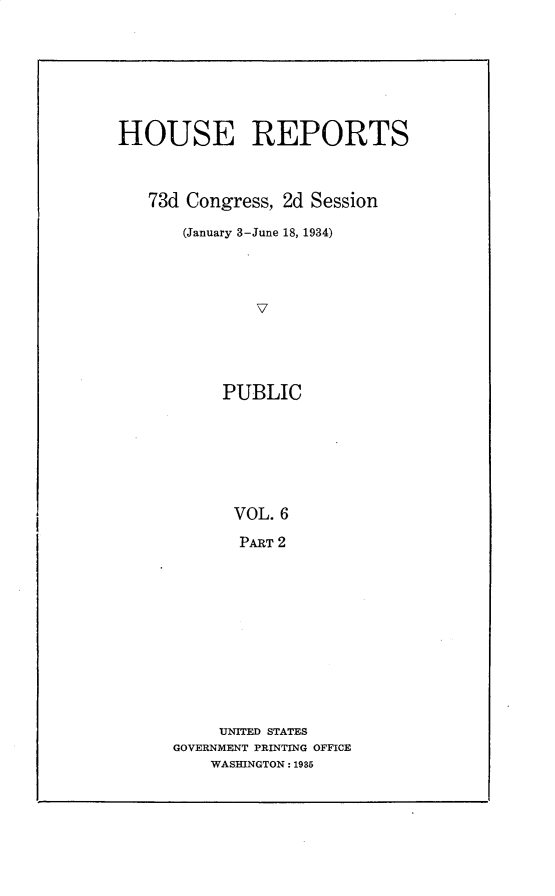 handle is hein.usccsset/usconset30326 and id is 1 raw text is: 






HOUSE REPORTS



   73d Congress, 2d Session
       (January 3-June 18, 1934)









           PUBLIC






           VOL.  6
             PART 2


     UNITED STATES
GOVERNMENT PRINTING OFFICE
    WASHINGTON: 1985



